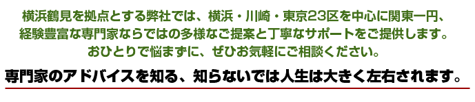 横浜鶴見を拠点とする弊社では、横浜・川崎・東京23区を中心に関東一円、経験豊富な専門家ならではの多様なご提案と丁寧なサポートをご提供
